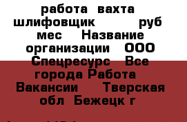 работа. вахта. шлифовщик. 50 000 руб./мес. › Название организации ­ ООО Спецресурс - Все города Работа » Вакансии   . Тверская обл.,Бежецк г.